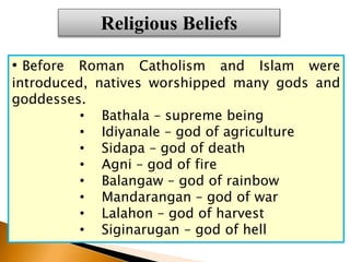 • Before Roman Catholism and Islam were
introduced, natives worshipped many gods and
goddesses.
• Bathala – supreme being
• Idiyanale – god of agriculture
• Sidapa – god of death
• Agni – god of fire
• Balangaw – god of rainbow
• Mandarangan – god of war
• Lalahon – god of harvest
• Siginarugan – god of hell
Religious Beliefs
 