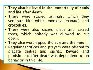 • They also believed in the immortality of souls
and life after death.
• There were sacred animals, which they
venerate like white monkey (manaul) and
crocodiles.
• There were also sacred place and sacred
trees, which nobody was allowed to cut
down.
• They also worshipped the sun and the moon.
• Regular sacrifices and prayers were offered to
placate deities and spirits. Reward and
punishment after death was dependent upon
behavior in this life.
 