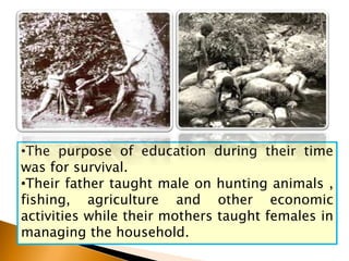 •The purpose of education during their time
was for survival.
•Their father taught male on hunting animals ,
fishing, agriculture and other economic
activities while their mothers taught females in
managing the household.
 