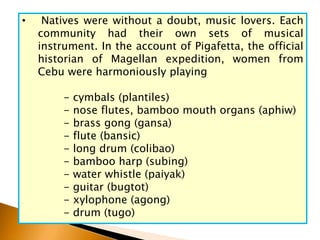 • Natives were without a doubt, music lovers. Each
community had their own sets of musical
instrument. In the account of Pigafetta, the official
historian of Magellan expedition, women from
Cebu were harmoniously playing
- cymbals (plantiles)
- nose flutes, bamboo mouth organs (aphiw)
- brass gong (gansa)
- flute (bansic)
- long drum (colibao)
- bamboo harp (subing)
- water whistle (paiyak)
- guitar (bugtot)
- xylophone (agong)
- drum (tugo)
 