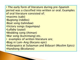 • The early form of literature during pre-Spanish
period was a classified into written or oral. Examples
of oral literature consisted of;
•maxims (sabi)
•Bugtong (riddles)
•Boat song (talindaw)
•Victory songs (tagumpay)
•Lullaby (uyayi)
•Wedding song (ihiman)
•War song (kumintang) etc.
• examples of written literature are;
•Biag ni Lam-Ang (Ilocano epic)
•Indarapatra at Sulayman and Bidasari (Muslim Epics)
•Handiong (Bicolanos)
 