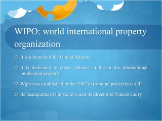 WIPO: world international property
organization
It is a branch of the United Nations.
It is dedicated to create balance in the in the international
intellectual property
Wipo was established in the 1967 to promote protection to IP
Its headquarters is in Geneva and its director is Francis Gurry
 