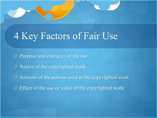 4 Key Factors of Fair Use
Purpose and character of the use
Nature of the copyrighted work
Amount of the portion used in the copyrighted work
Effect of the use or value of the copyrighted work
 