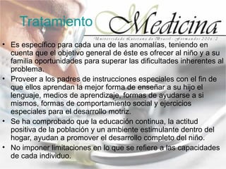 Tratamiento
• Es específico para cada una de las anomalías, teniendo en
  cuenta que el objetivo general de éste es ofrecer al niño y a su
  familia oportunidades para superar las dificultades inherentes al
  problema.
• Proveer a los padres de instrucciones especiales con el fin de
  que ellos aprendan la mejor forma de enseñar a su hijo el
  lenguaje, medios de aprendizaje, formas de ayudarse a si
  mismos, formas de comportamiento social y ejercicios
  especiales para el desarrollo motriz.
• Se ha comprobado que la educación continua, la actitud
  positiva de la población y un ambiente estimulante dentro del
  hogar, ayudan a promover el desarrollo completo del niño.
• No imponer limitaciones en lo que se refiere a las capacidades
  de cada individuo.
 