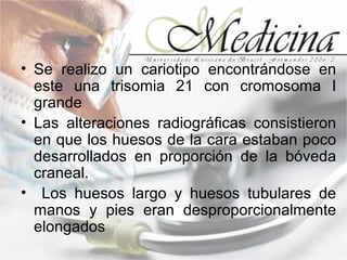 • Se realizo un cariotipo encontrándose en
  este una trisomia 21 con cromosoma I
  grande
• Las alteraciones radiográficas consistieron
  en que los huesos de la cara estaban poco
  desarrollados en proporción de la bóveda
  craneal.
• Los huesos largo y huesos tubulares de
  manos y pies eran desproporcionalmente
  elongados
 