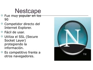 Nestcape
   Fue muy popular en los
    90
   Competidor directo del
    Internet Explorer.
   Fácil de usar.
   Utiliza el SSL (Secure
    Socket Layer)
    protegiendo la
    información.
   Es competitivo frente a
    otros navegadores.
 