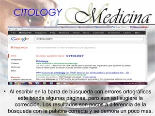 CITOLOGY




• Al escribir en la barra de búsqueda con errores ortográficos
      este brinda algunas paginas, pero aun así sugiere la
    corrección. Los resultados son pocos a diferencia de la
  búsqueda con la palabra correcta y se demora un poco mas.
 