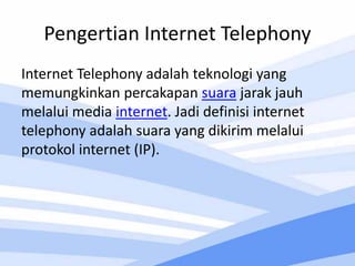 Pengertian Internet Telephony
Internet Telephony adalah teknologi yang
memungkinkan percakapan suara jarak jauh
melalui media internet. Jadi definisi internet
telephony adalah suara yang dikirim melalui
protokol internet (IP).
 