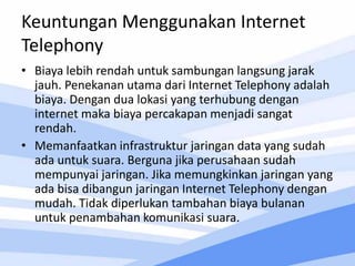 Keuntungan Menggunakan Internet
Telephony
• Biaya lebih rendah untuk sambungan langsung jarak
jauh. Penekanan utama dari Internet Telephony adalah
biaya. Dengan dua lokasi yang terhubung dengan
internet maka biaya percakapan menjadi sangat
rendah.
• Memanfaatkan infrastruktur jaringan data yang sudah
ada untuk suara. Berguna jika perusahaan sudah
mempunyai jaringan. Jika memungkinkan jaringan yang
ada bisa dibangun jaringan Internet Telephony dengan
mudah. Tidak diperlukan tambahan biaya bulanan
untuk penambahan komunikasi suara.
 