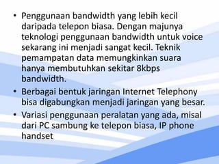 • Penggunaan bandwidth yang lebih kecil
daripada telepon biasa. Dengan majunya
teknologi penggunaan bandwidth untuk voice
sekarang ini menjadi sangat kecil. Teknik
pemampatan data memungkinkan suara
hanya membutuhkan sekitar 8kbps
bandwidth.
• Berbagai bentuk jaringan Internet Telephony
bisa digabungkan menjadi jaringan yang besar.
• Variasi penggunaan peralatan yang ada, misal
dari PC sambung ke telepon biasa, IP phone
handset
 