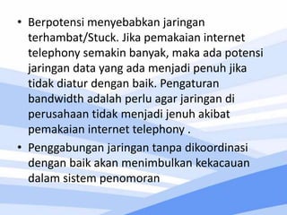 • Berpotensi menyebabkan jaringan
terhambat/Stuck. Jika pemakaian internet
telephony semakin banyak, maka ada potensi
jaringan data yang ada menjadi penuh jika
tidak diatur dengan baik. Pengaturan
bandwidth adalah perlu agar jaringan di
perusahaan tidak menjadi jenuh akibat
pemakaian internet telephony .
• Penggabungan jaringan tanpa dikoordinasi
dengan baik akan menimbulkan kekacauan
dalam sistem penomoran
 