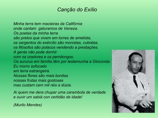 Canção do Exílio Minha terra tem macieiras da Califórnia  onde cantam  gaturamos de Veneza.  Os poetas da minha terra  são pretos que vivem em torres de ametista,  os sargentos do exército são monistas, cubistas,  os filósofos são polacos vendendo a prestações.  A gente não pode dormir  com os oradores e os pernilongos.  Os sururus em família têm por testemunha a Gioconda.  Eu morro sufocado  em terra estrangeira.  Nossas flores são mais bonitas  nossas frutas mais gostosas  mas custam cem mil réis a dúzia. Ai quem me dera chupar uma carambola de verdade  e ouvir um sabiá con certidão de idade!  (Murilo Mendes ) 