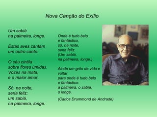 Um sabiá na palmeira, longe. Estas aves cantam um outro canto. O céu cintila sobre flores úmidas. Vozes na mata, e o maior amor. Só, na noite, seria feliz: um sabiá, na palmeira, longe. Onde é tudo belo e fantástico, só, na noite, seria feliz. (Um sabiá, na palmeira, longe.) Ainda um grito de vida e voltar para onde é tudo belo e fantástico: a palmeira, o sabiá, o longe.  (Carlos Drummond de Andrade) Nova Canção do Exílio 