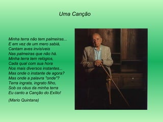 Minha terra não tem palmeiras... E em vez de um mero sabiá,  Cantam aves invisíveis  Nas palmeiras que não há.  Minha terra tem relógios,  Cada qual com sua hora  Nos mais diversos instantes...  Mas onde o instante de agora?  Mas onde a palavra "onde"?  Terra ingrata, ingrato filho,  Sob os céus da minha terra  Eu canto a Canção do Exílio! (Mario Quintana) Uma Canção 