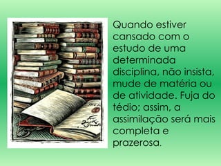 Quando estiver cansado com o estudo de uma determinada disciplina, não insista, mude de matéria ou de atividade. Fuja do tédio; assim, a assimilação será mais completa e prazerosa .  