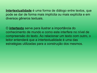 Intertextualidade  é uma forma de diálogo entre textos, que pode se dar de forma mais implícita ou mais explícita e em diversos gêneros textuais. O  intertexto  serve para ilustrar a importância do conhecimento de mundo e como este interfere no nível de compreensão do texto. Ao relacionar um texto com outro, o leitor entenderá que a intertextualidade é uma das estratégias utilizadas para a construção dos mesmos. 