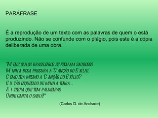 PARÁFRASE É a reprodução de um texto com as palavras de quem o está produzindo. Não se confunde com o plágio, pois este é a cópia deliberada de uma obra. “ Meus olhos brasileiros se fecham saudosos Minha boca procura a ‘Canção do Exílio’. Como era mesmo a ‘Canção do Exílio’? Eu tão esquecido de minha terra… Ai terra que tem palmeiras Onde canta o sabiá! ” (Carlos D. de Andrade) 