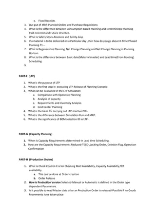 3.
4.
5.
6.
7.
8.

e. Fixed Receipts
Out put of MRP-Planned Orders and Purchase Requisitions
What is the difference between Consumption Based Planning and Deterministic PlanningPast oriented and Future Oriented.
What is Safety Stock-Absolute and Safety days
If a material is to be delivered on a Particular day ,then how do you go about it-Time Phased
Planning P1—
What is Regenerative Planning, Net Change Planning and Net Change Planning in Planning
Horizon.
What is the difference between Basic date(Material master) and Lead time(From Routing)
Scheduling

9.

PART-F (LTP)
1. What is the purpose of LTP
2. What is the first step in executing LTP-Release of Planning Scenario
3. What can be Evaluated in the LTP Simulation
a. Comparison with Operative Planning
b. Analysis of capacity
c. Requirements and Inventory Analysis
d. Cost Center Planning
4. What is the basis for carrying out LTP-Inactive PIRs.
5. What is the difference between Simulation Run and MRP.
6. What is the significance of BOM selection ID in LTP-

PART-G (Capacity Planning)
1. When is Capacity Requirements determined-In Lead time Scheduling.
2. How are the Capacity Requirements Reduced-TECO ,Locking Order, Deletion Flag, Operation
Confirmation

PART-H (Production Orders)
1. What is Check Control-It is for Checking Matl Availability, Capacity Availabilty,PRT
availability.
a. This can be done at Order creation
b. Order Release
2. How is Production Version Selected-Manual or Automatic is defined in the Order type
dependent Parameters.
3. Is it possible to read Master data after an Production Order is released-Possible if no Goods
Movements have taken place

 