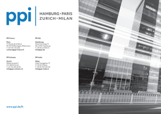 PPI AG
Hambourg
Moorfuhrtweg 13
DE-22301 Hamburg
T +49 40 227433-0
info@ppi.de
PPI Italia
Milan
Viale Famagosta 75
IT-20142 Milano
T +39 02 944 392 00
info@ppi-italia.it
PPI France
Paris
17 Route de la Reine
FR-92100 Boulogne-Billancourt
T +33 141 136 546
contact@ppi-france.fr
PPI Schweiz
Zurich
Weberstrasse 9
CH-8004 Zürich
T +41 44 240 40 90
info@ppi-schweiz.ch
www.ppi.de/fr
 