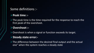 Some definitions :-
Peak time :-
The peak time is the time required for the response to reach the
first peak of the overshoot.
Overshoot :-
Overshoot is when a signal or function exceeds its target.
Steady state error:-
The difference between the desired final output and the actual
one" when the system reaches a steady state
 