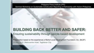 BUILDING BACK BETTER AND SAFER:
Ensuring sustainability through people-based development
Philippine Press Institute (PPI)
Seminar-Workshop on Sustainable Construction Reporting in Partnership with Holcim Philippines
Presentation based on the experiences of Bohol Local Development Foundation, Inc. (BLDF)
25 May 2016 | Metrocentre Hotel, Tagbilaran City
 
