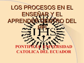 LOS PROCESOS EN EL ENSEÑAR Y EL APRENDER DENTRO DEL PPI PONTIFICIA  UNIVERSIDAD CATOLICA DEL ECUADOR 