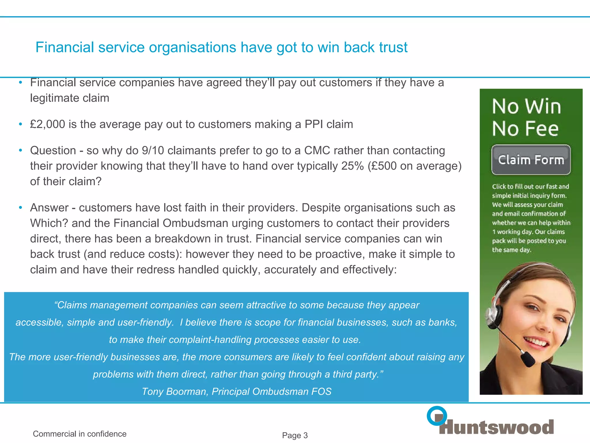 Financial service organisations have got to win back trust Financial service companies have agreed they’ll pay out customers if they have a legitimate claim £2,000 is the average pay out to customers making a PPI claim Question - so why do 9/10 claimants prefer to go to a CMC rather than contacting their provider knowing that they’ll have to hand over typically 25% (£500 on average) of their claim? Answer - customers have lost faith in their providers. Despite organisations such as Which? and the Financial Ombudsman urging customers to contact their providers direct, there has been a breakdown in trust. Financial service companies can win back trust (and reduce costs): however they need to be proactive, make it simple to claim and have their redress handled quickly, accurately and effectively: “ Claims management companies can seem attractive to some because they appear accessible, simple and user-friendly.  I believe there is scope for financial businesses, such as banks,  to make their complaint-handling processes easier to use.  The more user-friendly businesses are, the more consumers are likely to feel confident about raising any problems with them direct, rather than going through a third party.” Tony Boorman, Principal Ombudsman FOS 