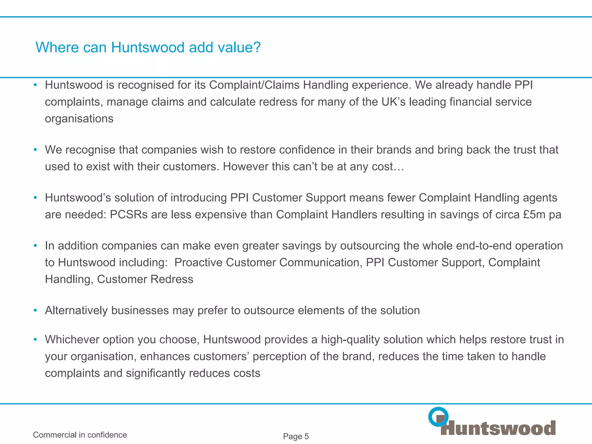 Where can Huntswood add value? Huntswood is recognised for its Complaint/Claims Handling experience. We already handle PPI complaints, manage claims and calculate redress for many of the UK’s leading financial service organisations We recognise that companies wish to restore confidence in their brands and bring back the trust that used to exist with their customers. However this can’t be at any cost… Huntswood’s solution of introducing PPI Customer Support means fewer Complaint Handling agents are needed: PCSRs are less expensive than Complaint Handlers resulting in savings of circa £5m pa  In addition companies can make even greater savings by outsourcing the whole end-to-end operation to Huntswood including:  Proactive Customer Communication, PPI Customer Support, Complaint Handling, Customer Redress Alternatively businesses may prefer to outsource elements of the solution Whichever option you choose, Huntswood provides a high-quality solution which helps restore trust in your organisation, enhances customers’ perception of the brand, reduces the time taken to handle complaints and significantly reduces costs   