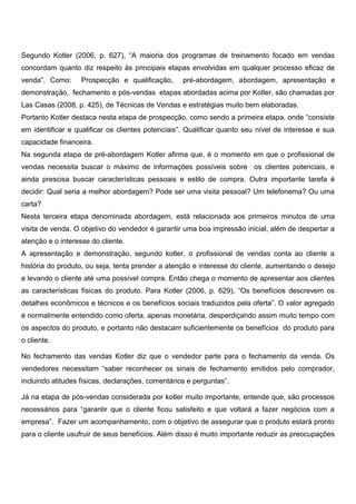 Segundo Kotler (2006, p. 627), “A maioria dos programas de treinamento focado em vendas
concordam quanto diz respeito às principais etapas envolvidas em qualquer processo eficaz de
venda”. Como: Prospecção e qualificação, pré-abordagem, abordagem, apresentação e
demonstração, fechamento e pós-vendas etapas abordadas acima por Kotler, são chamadas por
Las Casas (2008, p. 425), de Técnicas de Vendas e estratégias muito bem elaboradas.
Portanto Kotler destaca nesta etapa de prospecção, como sendo a primeira etapa, onde “consiste
em identificar e qualificar os clientes potenciais”. Qualificar quanto seu nível de interesse e sua
capacidade financeira.
Na segunda etapa de pré-abordagem Kotler afirma que, é o momento em que o profissional de
vendas necessita buscar o máximo de informações possíveis sobre os clientes potenciais, e
ainda prescisa buscar características pessoais e estilo de compra. Outra importante tarefa é
decidir: Qual seria a melhor abordagem? Pode ser uma visita pessoal? Um telefonema? Ou uma
carta?
Nesta terceira etapa denominada abordagem, está relacionada aos primeiros minutos de uma
visita de venda. O objetivo do vendedor é garantir uma boa impressão inicial, além de despertar a
atenção e o interesse do cliente.
A apresentação e demonstração, segundo kotler, o profissional de vendas conta ao cliente a
história do produto, ou seja, tenta prender a atenção e interesse do cliente, aumentando o desejo
e levando o cliente até uma possível compra. Então chega o momento de apresentar aos clientes
as características físicas do produto. Para Kotler (2006, p. 629), “Os benefícios descrevem os
detalhes econômicos e técnicos e os benefícios sociais traduzidos pela oferta”. O valor agregado
é normalmente entendido como oferta, apenas monetária, desperdiçando assim muito tempo com
os aspectos do produto, e portanto não destacam suficientemente os benefícios do produto para
o cliente.
No fechamento das vendas Kotler diz que o vendedor parte para o fechamento da venda. Os
vendedores necessitam “saber reconhecer os sinais de fechamento emitidos pelo comprador,
incluindo atitudes físicas, declarações, comentários e perguntas”.
Já na etapa de pós-vendas considerada por kotler muito importante, entende que, são processos
necessários para “garantir que o cliente ficou satisfeito e que voltará a fazer negócios com a
empresa”. Fazer um acompanhamento, com o objetivo de assegurar que o produto estará pronto
para o cliente usufruir de seus benefícios. Além disso é muito importante reduzir as preocupações
 