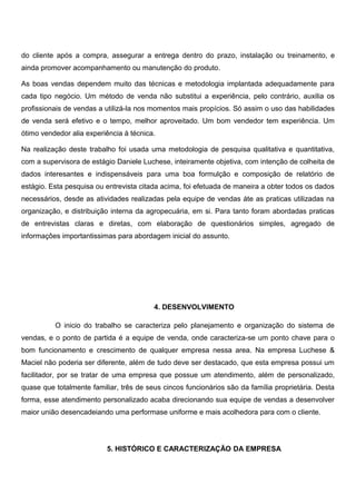 do cliente após a compra, assegurar a entrega dentro do prazo, instalação ou treinamento, e
ainda promover acompanhamento ou manutenção do produto.
As boas vendas dependem muito das técnicas e metodologia implantada adequadamente para
cada tipo negócio. Um método de venda não substitui a experiência, pelo contrário, auxilia os
profissionais de vendas a utilizá-la nos momentos mais propícios. Só assim o uso das habilidades
de venda será efetivo e o tempo, melhor aproveitado. Um bom vendedor tem experiência. Um
ótimo vendedor alia experiência à técnica.
Na realização deste trabalho foi usada uma metodologia de pesquisa qualitativa e quantitativa,
com a supervisora de estágio Daniele Luchese, inteiramente objetiva, com intenção de colheita de
dados interesantes e indispensáveis para uma boa formulção e composição de relatório de
estágio. Esta pesquisa ou entrevista citada acima, foi efetuada de maneira a obter todos os dados
necessários, desde as atividades realizadas pela equipe de vendas áte as praticas utilizadas na
organização, e distribuição interna da agropecuária, em si. Para tanto foram abordadas praticas
de entrevistas claras e diretas, com elaboração de questionários simples, agregado de
informaçôes importantissimas para abordagem inicial do assunto.
4. DESENVOLVIMENTO
O inicio do trabalho se caracteriza pelo planejamento e organização do sistema de
vendas, e o ponto de partida é a equipe de venda, onde caracteriza-se um ponto chave para o
bom funcionamento e crescimento de qualquer empresa nessa area. Na empresa Luchese &
Maciel não poderia ser diferente, além de tudo deve ser destacado, que esta empresa possui um
facilitador, por se tratar de uma empresa que possue um atendimento, além de personalizado,
quase que totalmente familiar, três de seus cincos funcionários são da família proprietária. Desta
forma, esse atendimento personalizado acaba direcionando sua equipe de vendas a desenvolver
maior união desencadeiando uma performase uniforme e mais acolhedora para com o cliente.
5. HISTÓRICO E CARACTERIZAÇÃO DA EMPRESA
 