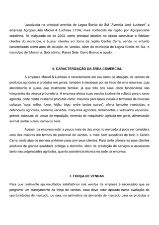 Localizada na principal avenida de Lagoa Bonita do Sul “Avenida José Luchese” a
empresa Agropecuária Maciel & Luchese LTDA, mais conhecida na região por Agropecuária
cebolinha, foi inalgurada no de 2003, como principal objetivo na época conquistar e fidelizar
clientes do município, e buscar clientes em torno da região Centro Cerra, sendo no entanto
caracterizado como area de atuação de vendas, além do município de Lagoa Bonita do Sul, o
município de Ibharama, Sobradinho, Passa Sete Cerro Branco e agudo.
6. CARACTERIZAÇÃO DA ÁREA COMERCIAL
A empresa Maciel & Luchese é caracterizada em seu ramo de atuação, de vendas de
produtos agrícolas e produtos em gerais, também é destaque por se tratar de uma empresa, cujo
atendimento é quase que totalmente familiar, já que três dos seus cinco funcionários são
integrantes da pessoa próprietária. A empresa efetua suas vendas totalmente voltada para o ramo
agrícola, onde oferta inumeros produtos como: Insumos para fases iniciais e terminais de diversas
cultucas “soja, milho, fumo, feijão, trigo, entre tantas outras”, oferta também inseticidas, e
defencivos agrícolas, semente variadas, maquinas agrícolas, ferramentas e vestuários especiais,
grande estoques de peças de reposição, revenda de maquinário agricola em geral, alimentação
animal dentre outros inumeros itens.
Apesar da empresa estar a pouco mais de dez anos no mercado já pode ser considera
uma das maiores em termos de potencial de vendas, e mais bem sucedidas de todo o Centro
Cerra, onde atua de manera uniforme para com seus clientes. Para tanto oferece as seus clientes
produtos de grande qualidade entrega a domicílio, além de prestação de serviços e ascessoria
tanto nas própriedades agrícolas, quanto assistencia técnica na sede da empresa.
7. FORÇA DE VENDAS
Para que realmente aja resultados satisfatórios nas vendas da empresa é necessário que se
programe um planejamento da força de vendas, essa deve estar apoiado numa avaliação de
oportunidades de mercado, ou seja, na estimativa da demanda de mercado para os produtos e
 