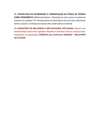 14. TECNOLOGIA DA INFORMAÇÃO E COMUNICAÇÃO NA FORÇA DE VENDAS
COMO FERRAMENTA (Referencial teórico e Descrição de como ocorre na prática da
empresa em questão) P.S: Particularmente de deste tópico não há muitos referenciais
teóricos, fiquem a vontade para acessar sites credenciados na internet)
15. SUGESTÕES DE MELHORIAS E IMPLANTAÇÕES EFETUADAS (Colocar uma
fundamentação teórica das sugestões efetuadas e descrever como as mesmas foram
implantadas na organização) SOMENTE para Professora MARIANA – RELATORIO
DE ESTAGIO
 