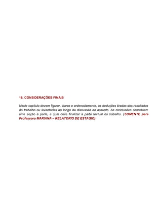 16. CONSIDERAÇÕES FINAIS
Neste capítulo devem figurar, claras e ordenadamente, as deduções tiradas dos resultados
do trabalho ou levantadas ao longo da discussão do assunto. As conclusões constituem
uma seção à parte, a qual deve finalizar a parte textual do trabalho. (SOMENTE para
Professora MARIANA – RELATORIO DE ESTAGIO)
 