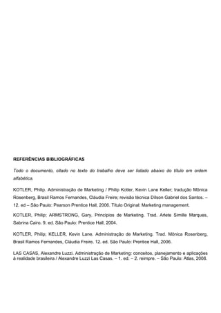 REFERÊNCIAS BIBLIOGRÁFICAS
Todo o documento, citado no texto do trabalho deve ser listado abaixo do título em ordem
alfabética.
KOTLER, Philip. Administração de Marketing / Philip Kotler, Kevin Lane Keller; tradução Mônica
Rosenberg, Brasil Ramos Fernandes, Cláudia Freire; revisão técnica Dílson Gabriel dos Santos. –
12. ed – São Paulo: Pearson Prentice Hall, 2006. Título Original: Marketing management.
KOTLER, Philip; ARMSTRONG, Gary. Princípios de Marketing. Trad. Arlete Simille Marques,
Sabrina Cairo. 9. ed. São Paulo: Prentice Hall, 2004.
KOTLER, Philip; KELLER, Kevin Lane. Administração de Marketing. Trad. Mônica Rosenberg,
Brasil Ramos Fernandes, Cláudia Freire. 12. ed. São Paulo: Prentice Hall, 2006.
LAS CASAS, Alexandre Luzzi. Administração de Marketing: conceitos, planejamento e aplicações
à realidade brasileira / Alexandre Luzzi Las Casas. – 1. ed. – 2. reimpre. – São Paulo: Atlas, 2008.
 