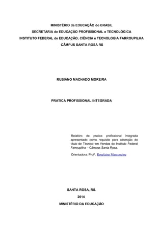 MINISTÉRIO da EDUCAÇÃO do BRASIL
SECRETARIA de EDUCAÇÃO PROFISSIONAL e TECNOLÓGICA
INSTITUTO FEDERAL de EDUCAÇÃO, CIÊNCIA e TECNOLOGIA FARROUPILHA
CÂMPUS SANTA ROSA RS
RUBIANO MACHADO MOREIRA
PRATICA PROFISSIONAL INTEGRADA
Relatóro de pratica profissional integrada
apresentado como requisito para obtenção do
título de Técnico em Vendas do Instituto Federal
Farroupilha – Câmpus Santa Rosa.
Orientadora: Profª. Roselaine Marconcine
SANTA ROSA, RS.
2014
MINISTÉRIO DA EDUCAÇÂO
 
