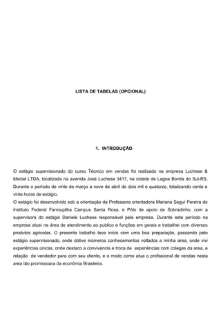 LISTA DE TABELAS (OPCIONAL)
1. INTRODUÇÃO
O estágio supervisionado do curso Técnico em vendas foi realizado na empresa Luchese &
Maciel LTDA, localizada na avenida José Luchese 3417, na cidade de Lagoa Bonita do Sul-RS.
Durante o período de vinte de março a nove de abril de dois mil e quatorze, totalizando cento e
vinte horas de estágio.
O estágio foi desenvolvido sob a orientação da Professora orientadora Mariana Seguí Pereira do
Instituto Federal Farroupilha Campus Santa Rosa, e Pólo de apoio de Sobradinho, com a
supervisora do estágio Daniele Luchese responsável pela empresa. Durante este período na
empresa atuei na área de atendimento ao publico e funçôes em gerais e trabalhei com diversos
produtos agricolas. O presente trabalho teve inicio com uma boa preparação, passando pelo
estágio supervisionado, onde obtive inúmeros conhecementos voltados a minha area, onde vivi
experiências únicas, onde destaco a convivencia e troca de experiências com colegas da area, e
relação de vendedor para com seu cliente, e o modo como atua o profissional de vendas nesta
area tão promissoara da econômia Brasileira.
 