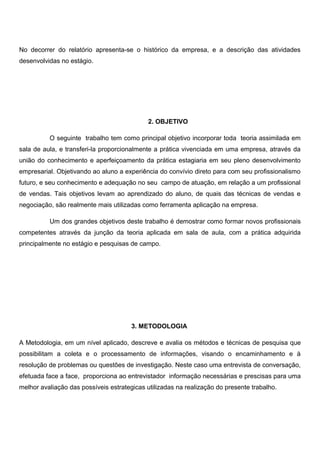 No decorrer do relatório apresenta-se o histórico da empresa, e a descrição das atividades
desenvolvidas no estágio.
2. OBJETIVO
O seguinte trabalho tem como principal objetivo incorporar toda teoria assimilada em
sala de aula, e transferi-la proporcionalmente a prática vivenciada em uma empresa, através da
união do conhecimento e aperfeiçoamento da prática estagiaria em seu pleno desenvolvimento
empresarial. Objetivando ao aluno a experiência do convívio direto para com seu profissionalismo
futuro, e seu conhecimento e adequação no seu campo de atuação, em relação a um profissional
de vendas. Tais objetivos levam ao aprendizado do aluno, de quais das técnicas de vendas e
negociação, são realmente mais utilizadas como ferramenta aplicação na empresa.
Um dos grandes objetivos deste trabalho é demostrar como formar novos profissionais
competentes através da junção da teoria aplicada em sala de aula, com a prática adquirida
principalmente no estágio e pesquisas de campo.
3. METODOLOGIA
A Metodologia, em um nível aplicado, descreve e avalia os métodos e técnicas de pesquisa que
possibilitam a coleta e o processamento de informações, visando o encaminhamento e à
resolução de problemas ou questões de investigação. Neste caso uma entrevista de conversação,
efetuada face a face, proporciona ao entrevistador informação necessárias e prescisas para uma
melhor avaliação das possíveis estrategicas utilizadas na realização do presente trabalho.
 