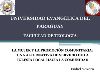 UNIVERSIDAD EVANGÉLICA DEL 
PARAGUAY 
FACULTAD DE TEOLOGÍA 
LA MUJER Y LA PROMOCIÓN COMUNITARIA: 
UNA ALTERNATIVA DE SERVICIO DE LA 
IGLESIA LOCAL HACIA LA COMUNIDAD 
Isabel Yovera 
 