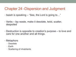 Chapter 24 -Dispersion and Judgment 
• Isaiah is speaking – “See, the Lord is going to…” 
• Verbs – lay waste, make it desolate, twist, scatter, 
despoiled 
• Destruction is opposite to creation’s purpose – to love and 
care for one another and all things. 
• Metaphors 
• Desolate 
• Earth 
• Scattering of inhabitants 
 