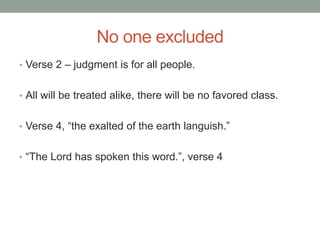 No one excluded 
• Verse 2 – judgment is for all people. 
• All will be treated alike, there will be no favored class. 
• Verse 4, “the exalted of the earth languish.” 
• “The Lord has spoken this word.”, verse 4 
 