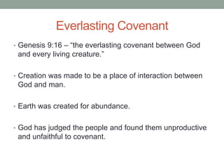 Everlasting Covenant 
• Genesis 9:16 – “the everlasting covenant between God 
and every living creature.” 
• Creation was made to be a place of interaction between 
God and man. 
• Earth was created for abundance. 
• God has judged the people and found them unproductive 
and unfaithful to covenant. 
 