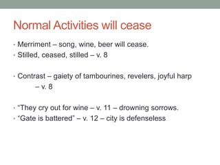 Normal Activities will cease 
• Merriment – song, wine, beer will cease. 
• Stilled, ceased, stilled – v. 8 
• Contrast – gaiety of tambourines, revelers, joyful harp 
– v. 8 
• “They cry out for wine – v. 11 – drowning sorrows. 
• “Gate is battered” – v. 12 – city is defenseless 
 