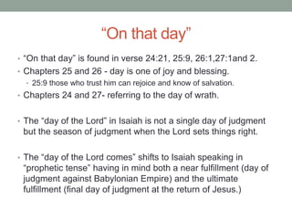 “On that day” 
• “On that day” is found in verse 24:21, 25:9, 26:1,27:1and 2. 
• Chapters 25 and 26 - day is one of joy and blessing. 
• 25:9 those who trust him can rejoice and know of salvation. 
• Chapters 24 and 27- referring to the day of wrath. 
• The “day of the Lord” in Isaiah is not a single day of judgment 
but the season of judgment when the Lord sets things right. 
• The “day of the Lord comes” shifts to Isaiah speaking in 
“prophetic tense” having in mind both a near fulfillment (day of 
judgment against Babylonian Empire) and the ultimate 
fulfillment (final day of judgment at the return of Jesus.) 
 