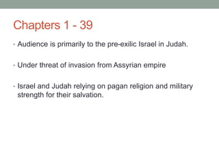 Chapters 1 - 39 
• Audience is primarily to the pre-exilic Israel in Judah. 
• Under threat of invasion from Assyrian empire 
• Israel and Judah relying on pagan religion and military 
strength for their salvation. 
 