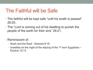 The Faithful will be Safe 
• The faithful will be kept safe “until his wrath is passed” 
26:20. 
• The “Lord is coming out of his dwelling to punish the 
people of the earth for their sins” 26:21. 
• Reminiscent of: 
• Noah and the flood - Genesis 6:18 
• Israelites on the night of the slaying of the 1st born Egyptians – 
Exodus 12:13 
 