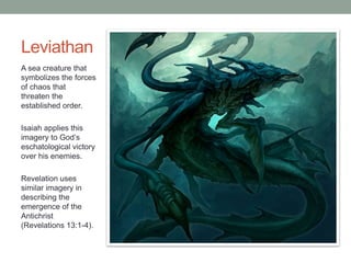 Leviathan 
A sea creature that 
symbolizes the forces 
of chaos that 
threaten the 
established order. 
Isaiah applies this 
imagery to God’s 
eschatological victory 
over his enemies. 
Revelation uses 
similar imagery in 
describing the 
emergence of the 
Antichrist 
(Revelations 13:1-4). 
 