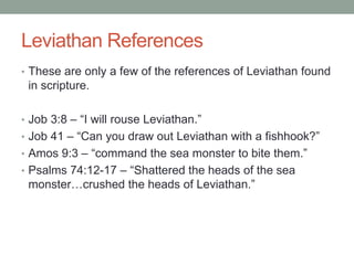 Leviathan References 
• These are only a few of the references of Leviathan found 
in scripture. 
• Job 3:8 – “I will rouse Leviathan.” 
• Job 41 – “Can you draw out Leviathan with a fishhook?” 
• Amos 9:3 – “command the sea monster to bite them.” 
• Psalms 74:12-17 – “Shattered the heads of the sea 
monster…crushed the heads of Leviathan.” 
 