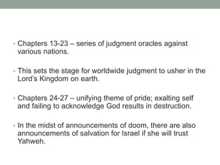 • Chapters 13-23 – series of judgment oracles against 
various nations. 
• This sets the stage for worldwide judgment to usher in the 
Lord’s Kingdom on earth. 
• Chapters 24-27 – unifying theme of pride; exalting self 
and failing to acknowledge God results in destruction. 
• In the midst of announcements of doom, there are also 
announcements of salvation for Israel if she will trust 
Yahweh. 
 