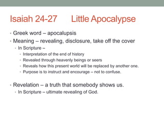 Isaiah 24-27 Little Apocalypse 
• Greek word – apocalupsis 
• Meaning – revealing, disclosure, take off the cover 
• In Scripture – 
• Interpretation of the end of history 
• Revealed through heavenly beings or seers 
• Reveals how this present world will be replaced by another one. 
• Purpose is to instruct and encourage – not to confuse. 
• Revelation – a truth that somebody shows us. 
• In Scripture – ultimate revealing of God. 
 