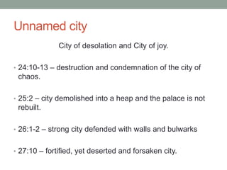 Unnamed city 
City of desolation and City of joy. 
• 24:10-13 – destruction and condemnation of the city of 
chaos. 
• 25:2 – city demolished into a heap and the palace is not 
rebuilt. 
• 26:1-2 – strong city defended with walls and bulwarks 
• 27:10 – fortified, yet deserted and forsaken city. 
 